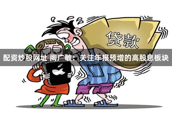 配资炒股网址 阙广敏：关注年报预增的高股息板块