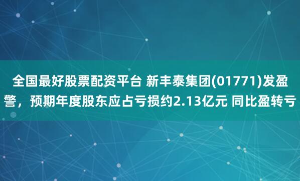 全国最好股票配资平台 新丰泰集团(01771)发盈警，预期年度股东应占亏损约2.13亿元 同比盈转亏