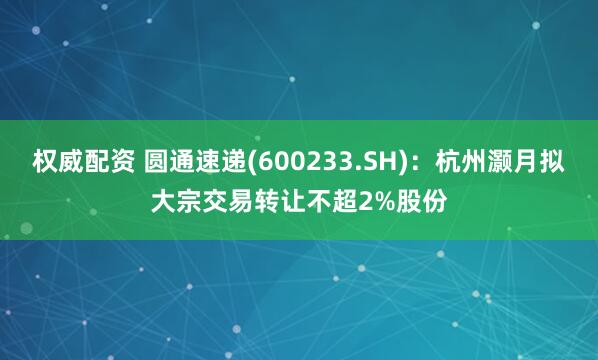 权威配资 圆通速递(600233.SH)：杭州灏月拟大宗交易转让不超2%股份