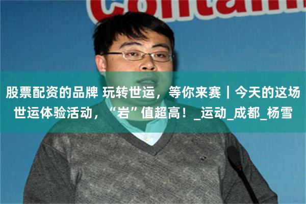 股票配资的品牌 玩转世运，等你来赛｜今天的这场世运体验活动，“岩”值超高！_运动_成都_杨雪