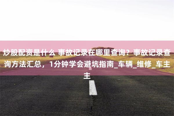 炒股配资是什么 事故记录在哪里查询？事故记录查询方法汇总，1分钟学会避坑指南_车辆_维修_车主