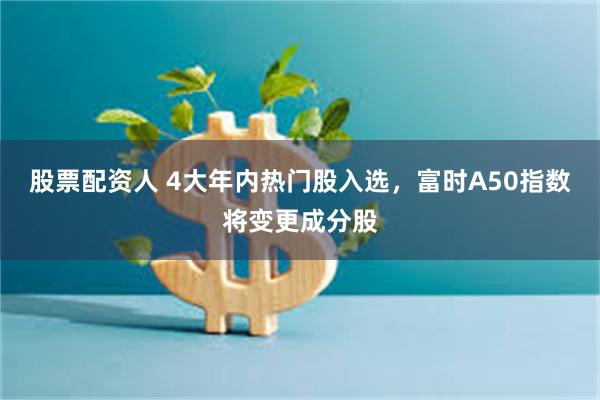 股票配资人 4大年内热门股入选，富时A50指数将变更成分股