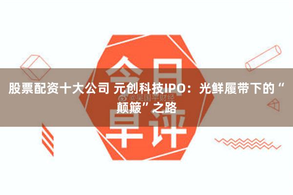 股票配资十大公司 元创科技IPO：光鲜履带下的“颠簸”之路