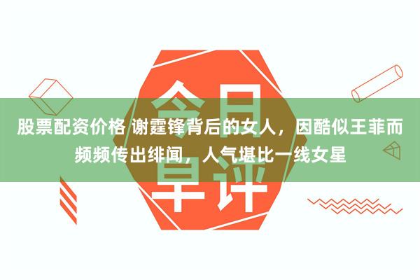 股票配资价格 谢霆锋背后的女人，因酷似王菲而频频传出绯闻，人气堪比一线女星