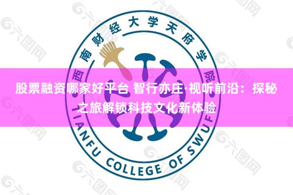 股票融资哪家好平台 智行亦庄·视听前沿：探秘之旅解锁科技文化新体验