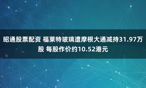 昭通股票配资 福莱特玻璃遭摩根大通减持31.97万股 每股作价约10.52港元
